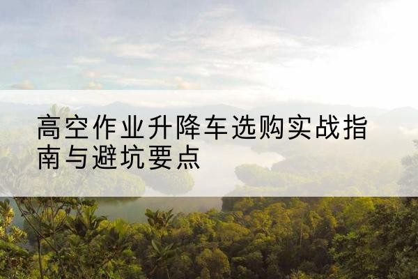 苏州升降车怎么选-高空作业升降车选购实战指南与避坑要点