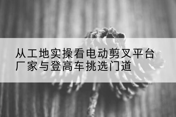 苏州电动剪叉升降平台厂家-从工地实操看电动剪叉平台厂家与登高车挑选门道