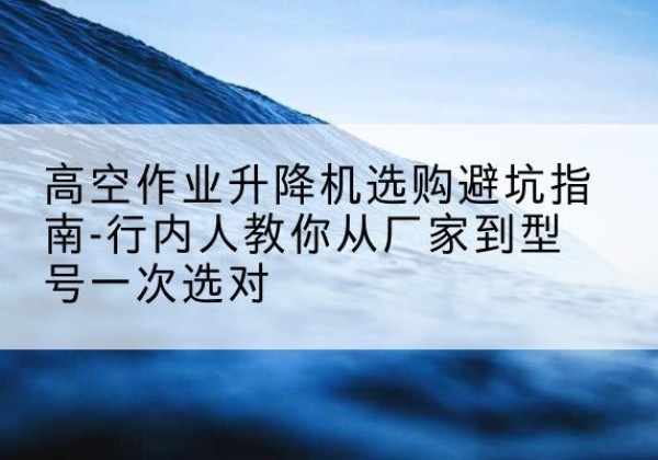 苏州升降平台厂家-高空作业升降机选购避坑指南-行内人教你从厂家到型号一次选对