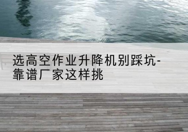 苏州剪叉式升降机厂家-选高空作业升降机别踩坑-靠谱厂家这样挑