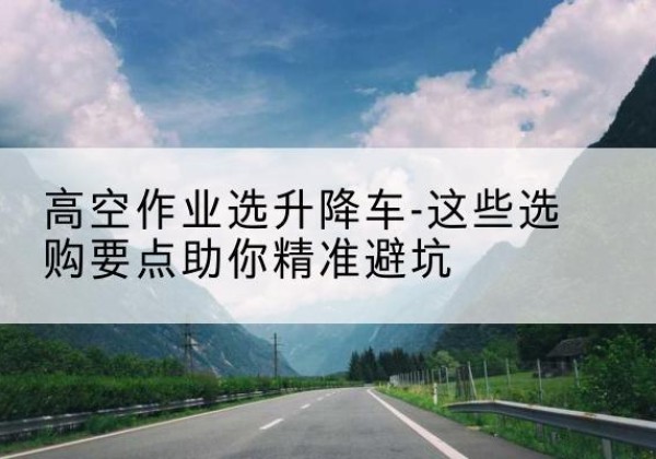 苏州升降车厂家-高空作业选升降车-这些选购要点助你*避坑