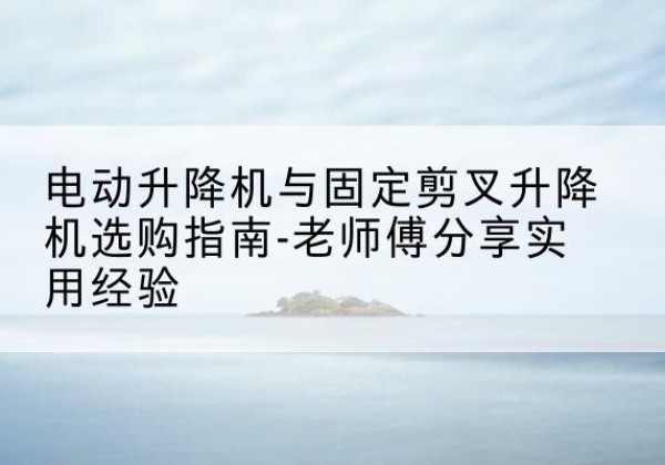 苏州电动升降机怎么选-电动升降机与固定剪叉升降机选购指南-老师傅分享实用经验