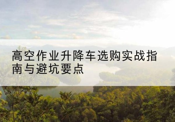 苏州升降车怎么选-高空作业升降车选购实战指南与避坑要点