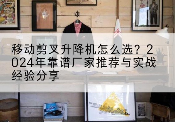 苏州升降平台厂家推荐-移动剪叉升降机怎么选？2024年靠谱厂家推荐与实战经验分享